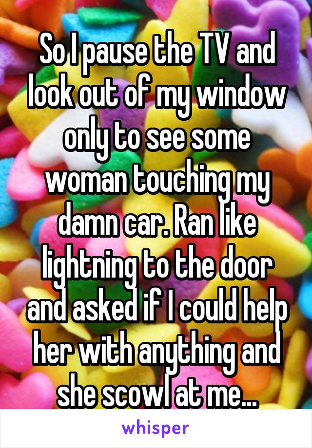 So I pause the TV and look out of my window only to see some woman touching my damn car. Ran like lightning to the door and asked if I could help her with anything and she scowl at me...