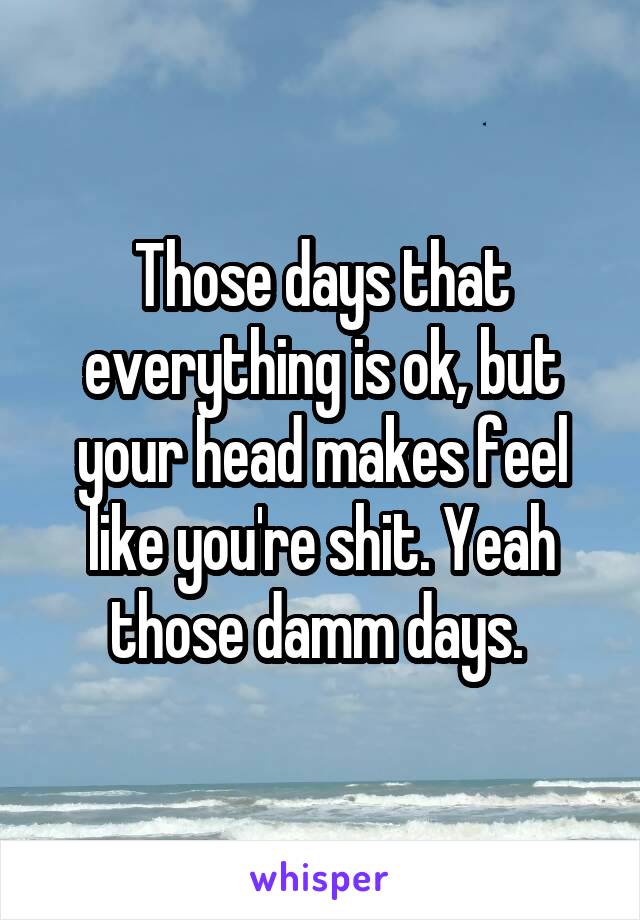 Those days that everything is ok, but your head makes feel like you're shit. Yeah those damm days. 