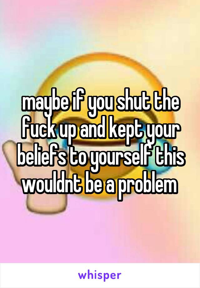 maybe if you shut the fuck up and kept your beliefs to yourself this wouldnt be a problem 