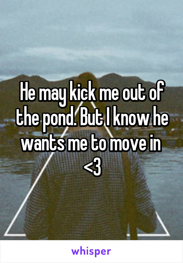 He may kick me out of the pond. But I know he wants me to move in  <3