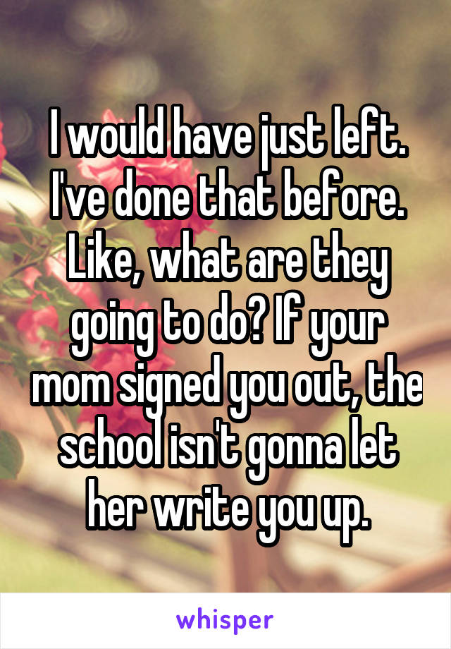I would have just left. I've done that before. Like, what are they going to do? If your mom signed you out, the school isn't gonna let her write you up.