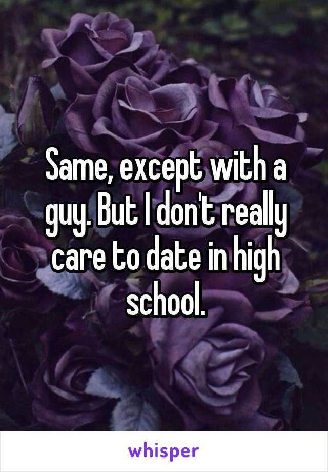 Same, except with a guy. But I don't really care to date in high school.