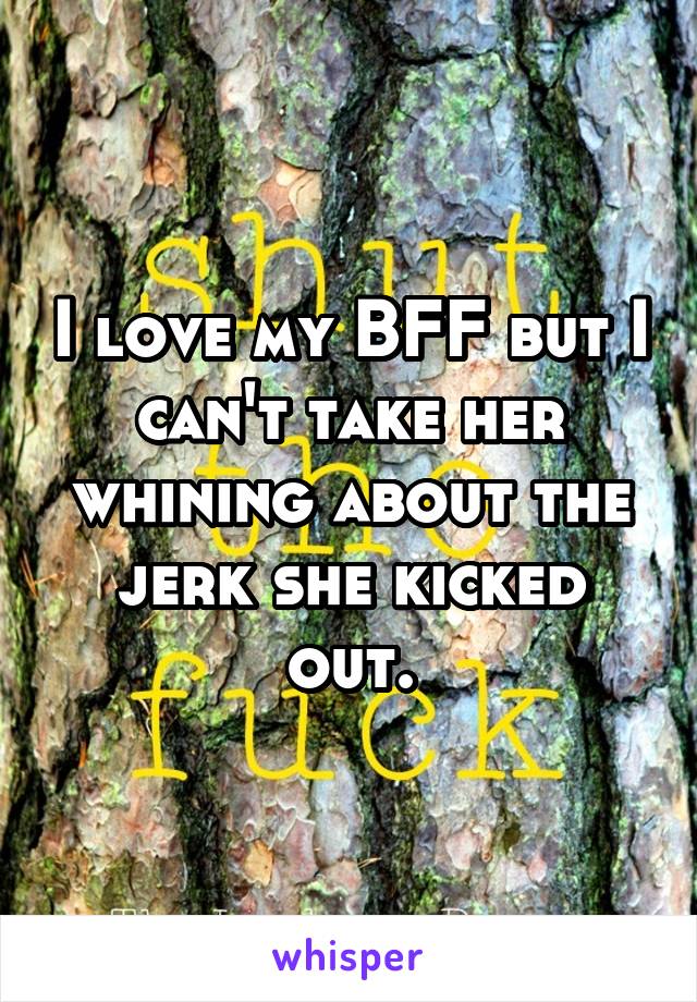 I love my BFF but I can't take her whining about the jerk she kicked out.