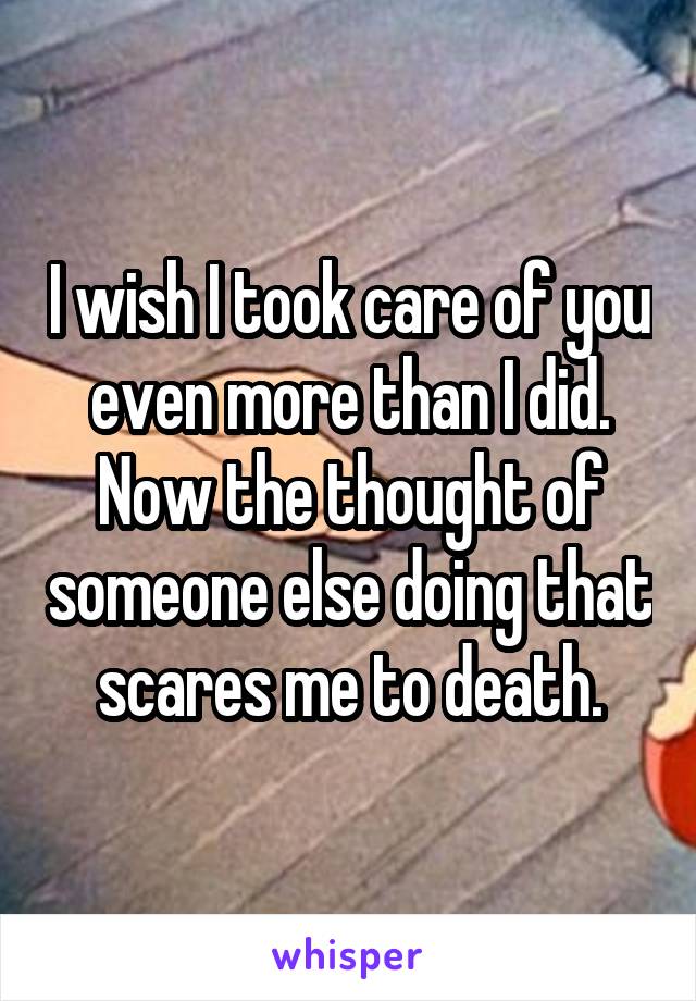 I wish I took care of you even more than I did. Now the thought of someone else doing that scares me to death.