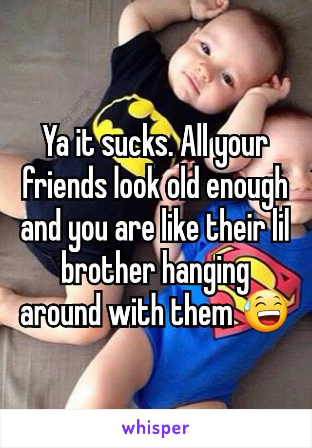 Ya it sucks. All your friends look old enough and you are like their lil brother hanging around with them 😅