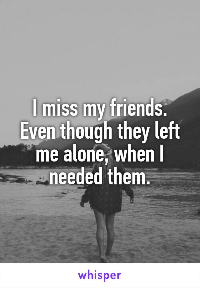 I miss my friends. Even though they left me alone, when I needed them.