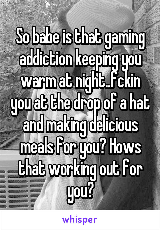 So babe is that gaming addiction keeping you warm at night..fckin you at the drop of a hat and making delicious meals for you? Hows that working out for you?
