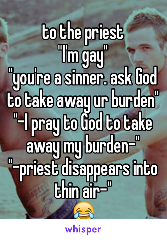to the priest
"I'm gay"
"you're a sinner. ask God to take away ur burden"
"-I pray to God to take away my burden-"
"-priest disappears into thin air-"
😂