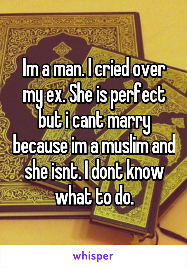 Im a man. I cried over my ex. She is perfect but i cant marry because im a muslim and she isnt. I dont know what to do.