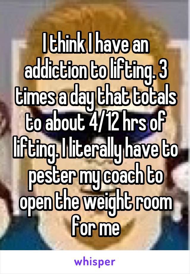 I think I have an addiction to lifting. 3 times a day that totals to about 4/12 hrs of lifting. I literally have to pester my coach to open the weight room for me