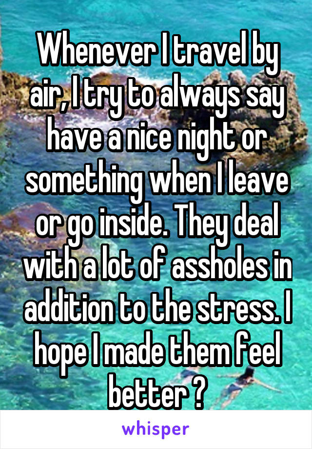 Whenever I travel by air, I try to always say have a nice night or something when I leave or go inside. They deal with a lot of assholes in addition to the stress. I hope I made them feel better 😬