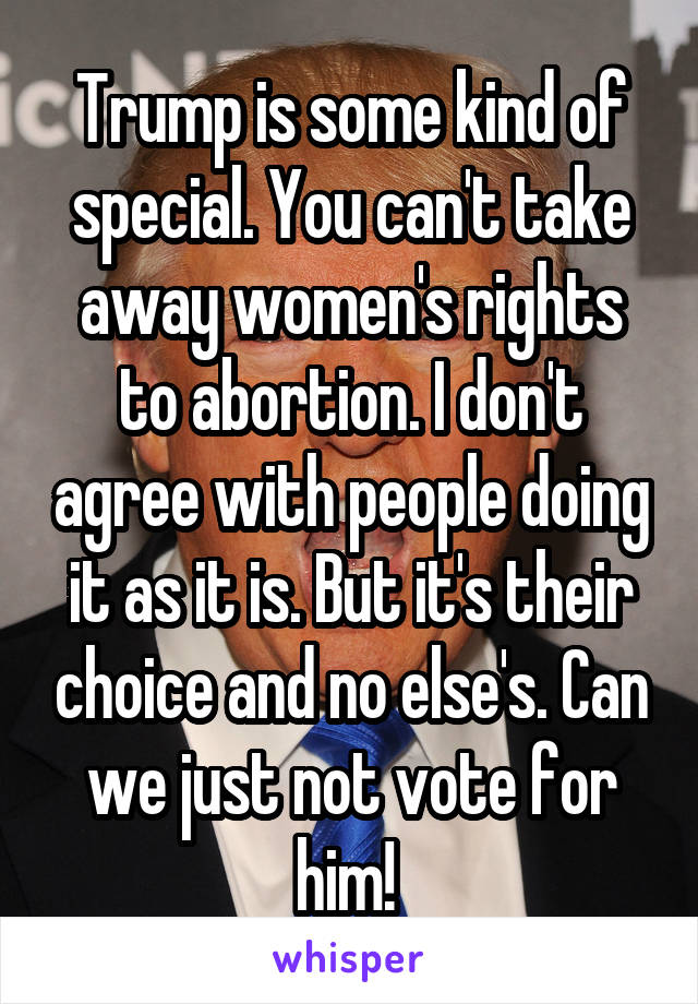 Trump is some kind of special. You can't take away women's rights to abortion. I don't agree with people doing it as it is. But it's their choice and no else's. Can we just not vote for him! 