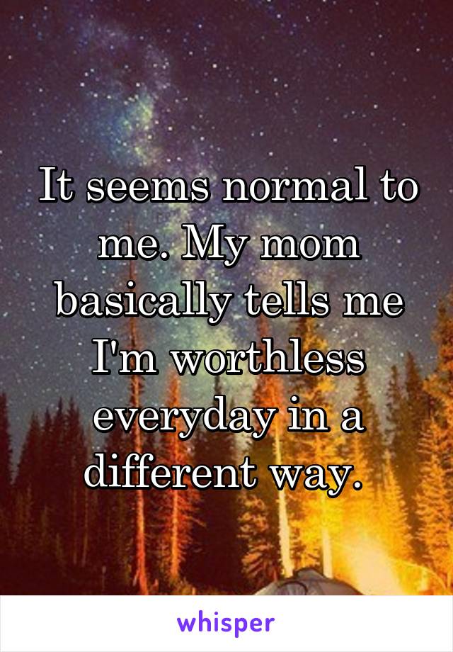 It seems normal to me. My mom basically tells me I'm worthless everyday in a different way. 