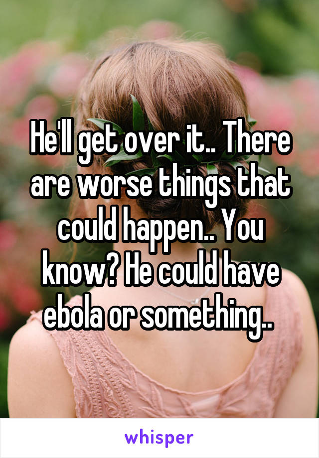 He'll get over it.. There are worse things that could happen.. You know? He could have ebola or something.. 