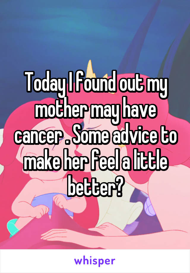 Today I found out my mother may have cancer . Some advice to make her feel a little better?
