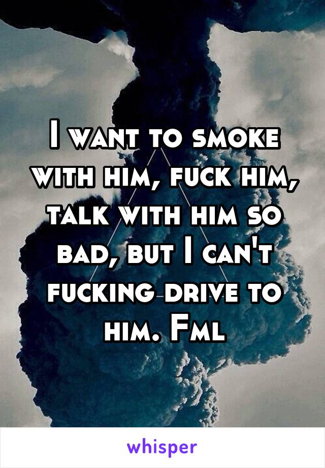 I want to smoke with him, fuck him, talk with him so bad, but I can't fucking drive to him. Fml