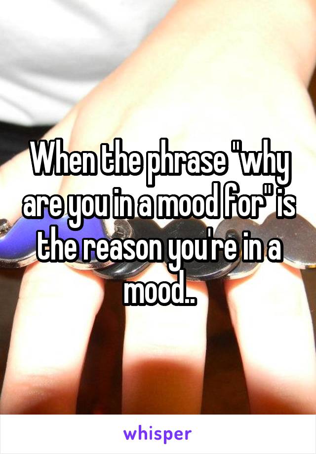 When the phrase "why are you in a mood for" is the reason you're in a mood..