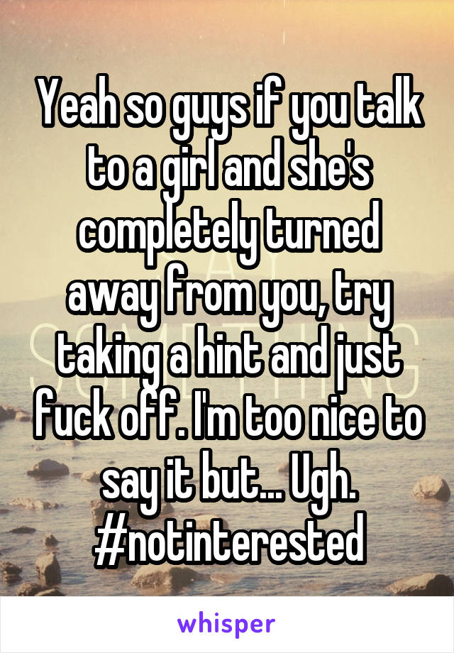 Yeah so guys if you talk to a girl and she's completely turned away from you, try taking a hint and just fuck off. I'm too nice to say it but... Ugh.
#notinterested