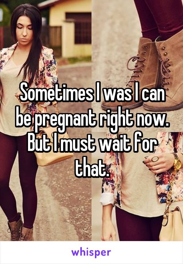 Sometimes I was I can be pregnant right now.
But I must wait for that.