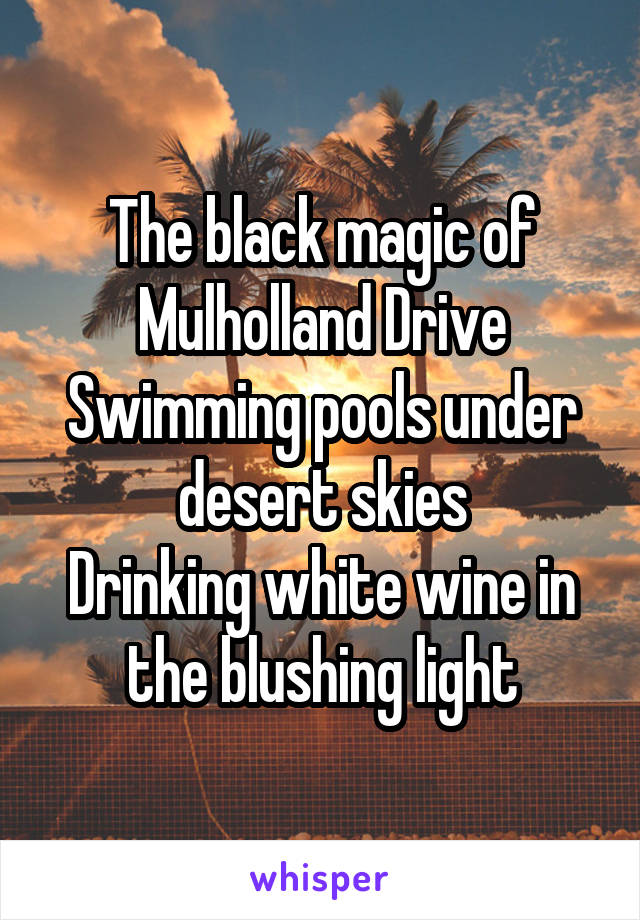 The black magic of Mulholland Drive
Swimming pools under desert skies
Drinking white wine in the blushing light