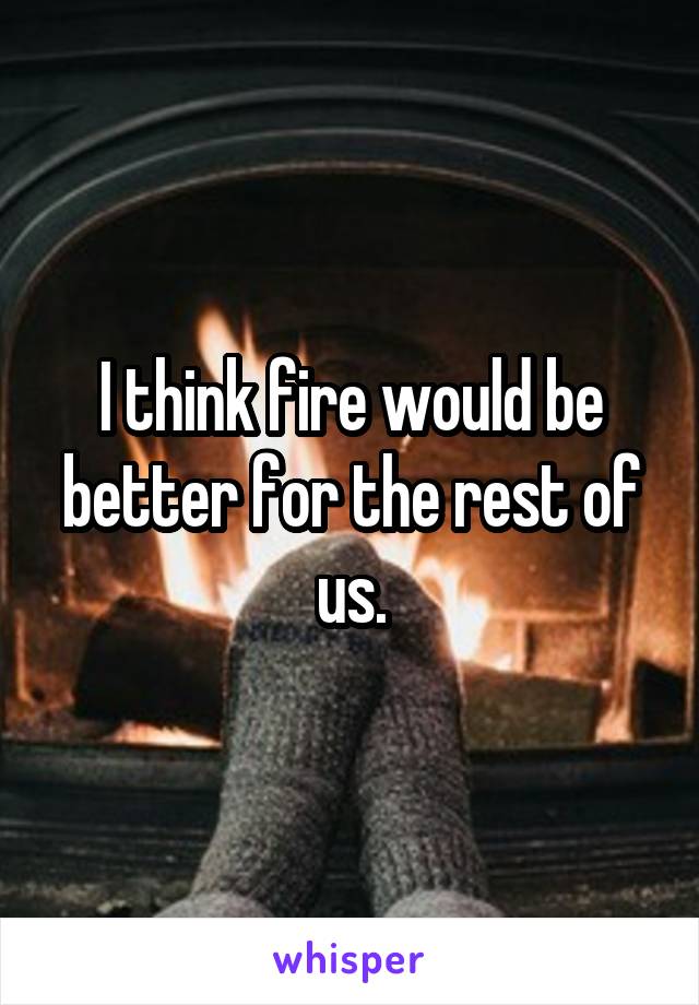 I think fire would be better for the rest of us.