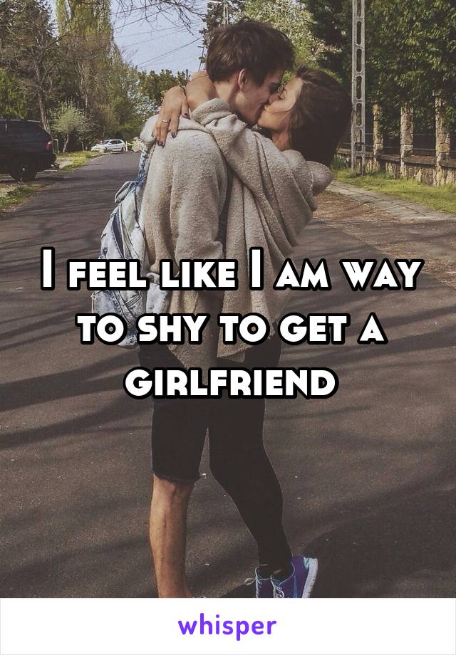 I feel like I am way to shy to get a girlfriend