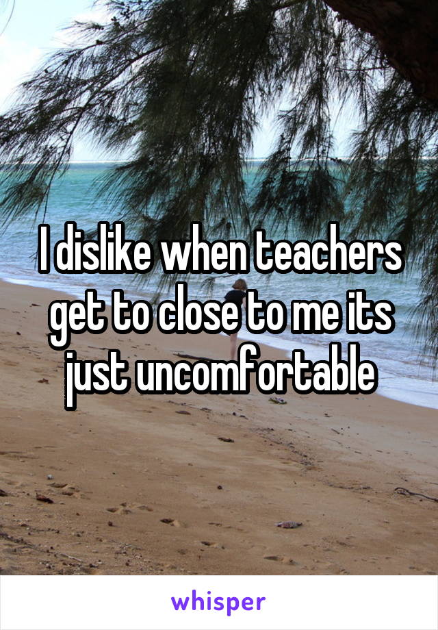 I dislike when teachers get to close to me its just uncomfortable