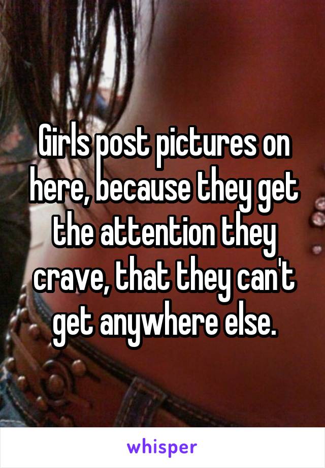 Girls post pictures on here, because they get the attention they crave, that they can't get anywhere else.