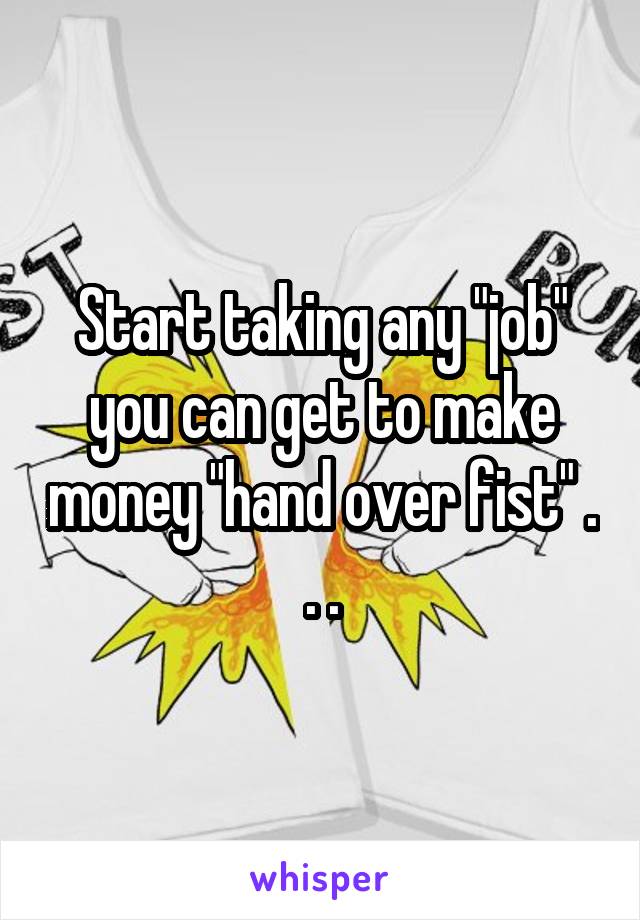 Start taking any "job" you can get to make money "hand over fist" . . .