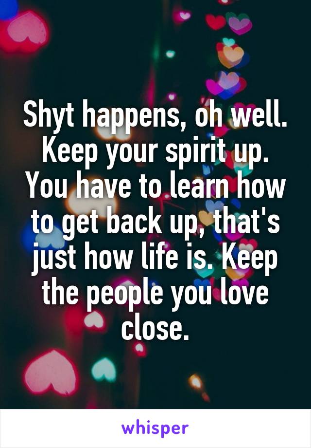 Shyt happens, oh well. Keep your spirit up. You have to learn how to get back up, that's just how life is. Keep the people you love close.