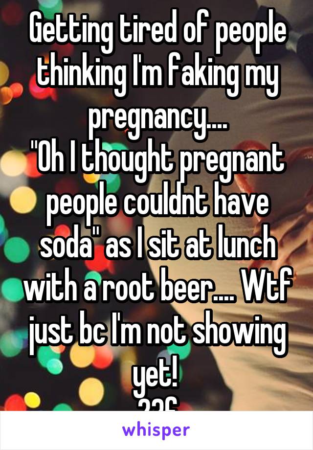 Getting tired of people thinking I'm faking my pregnancy....
"Oh I thought pregnant people couldnt have soda" as I sit at lunch with a root beer.... Wtf just bc I'm not showing yet! 
23f