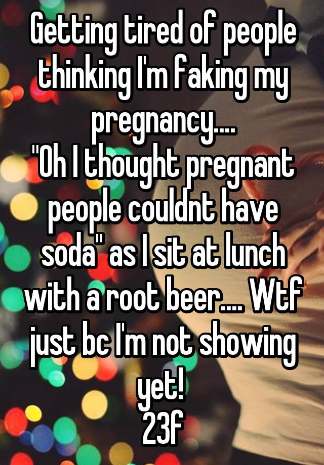 Getting tired of people thinking I'm faking my pregnancy....
"Oh I thought pregnant people couldnt have soda" as I sit at lunch with a root beer.... Wtf just bc I'm not showing yet! 
23f