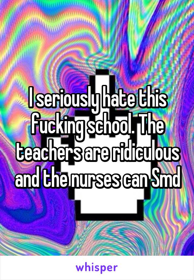 I seriously hate this fucking school. The teachers are ridiculous and the nurses can Smd