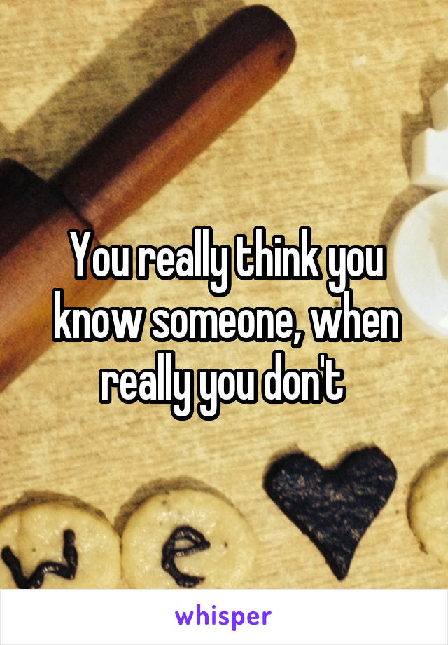 You really think you know someone, when really you don't 