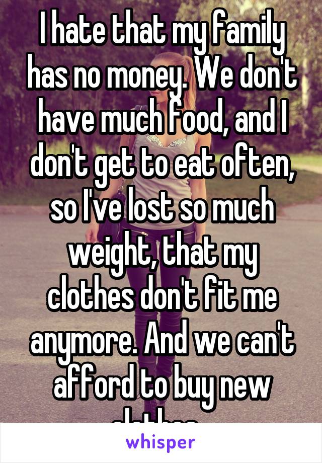 I hate that my family has no money. We don't have much food, and I don't get to eat often, so I've lost so much weight, that my clothes don't fit me anymore. And we can't afford to buy new clothes...