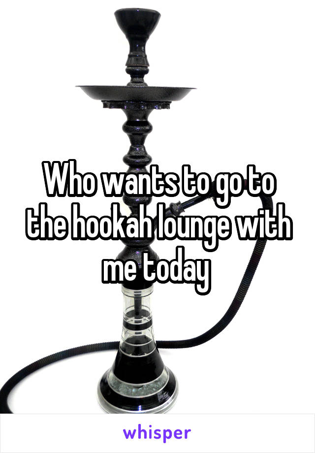 Who wants to go to the hookah lounge with me today 