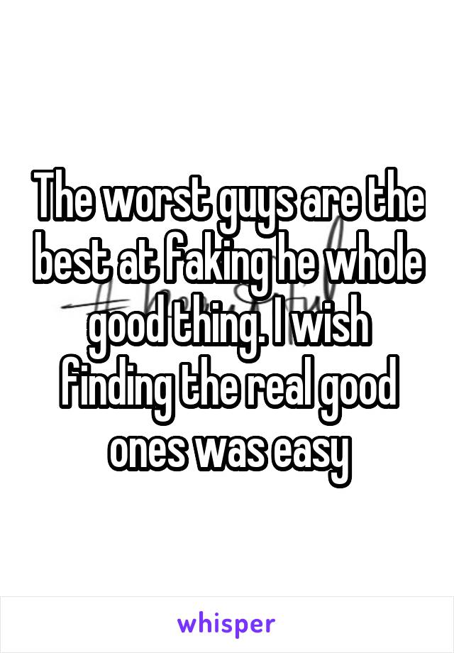 The worst guys are the best at faking he whole good thing. I wish finding the real good ones was easy
