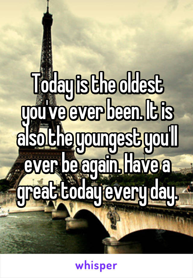 Today is the oldest you've ever been. It is also the youngest you'll ever be again. Have a great today every day.
