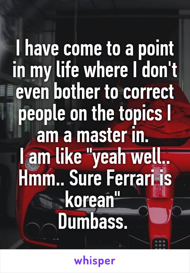 I have come to a point in my life where I don't even bother to correct people on the topics I am a master in. 
I am like "yeah well.. Hmm.. Sure Ferrari is korean" 
Dumbass. 