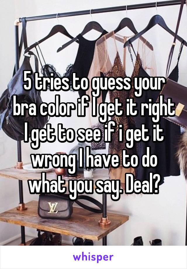 5 tries to guess your bra color if I get it right I get to see if i get it wrong I have to do what you say. Deal?