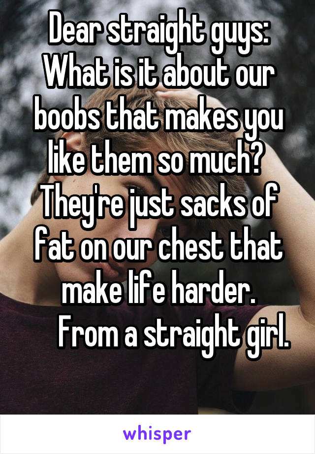 Dear straight guys:
What is it about our boobs that makes you like them so much?  They're just sacks of fat on our chest that make life harder.
     From a straight girl.

