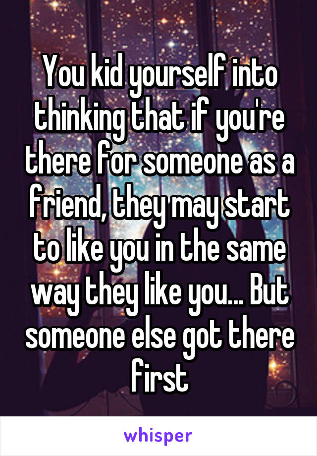 You kid yourself into thinking that if you're there for someone as a friend, they may start to like you in the same way they like you... But someone else got there first