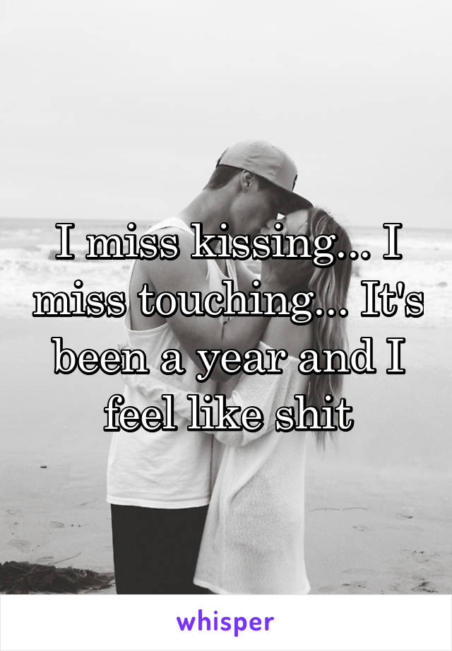 I miss kissing... I miss touching... It's been a year and I feel like shit
