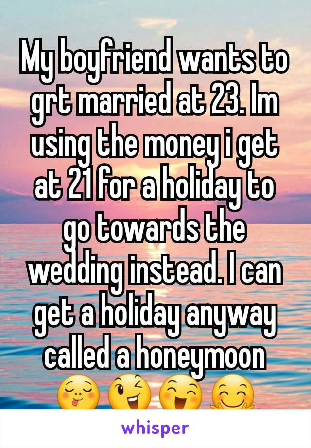 My boyfriend wants to grt married at 23. Im using the money i get at 21 for a holiday to go towards the wedding instead. I can get a holiday anyway called a honeymoon 😋😉😄🤗