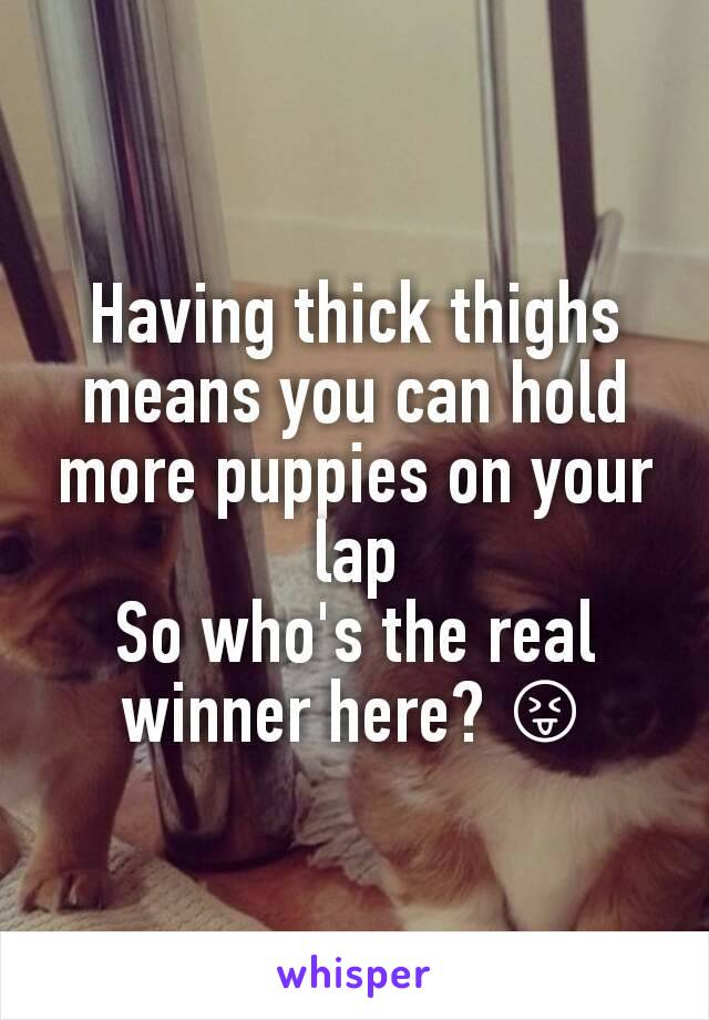 Having thick thighs means you can hold more puppies on your lap
So who's the real winner here? 😝