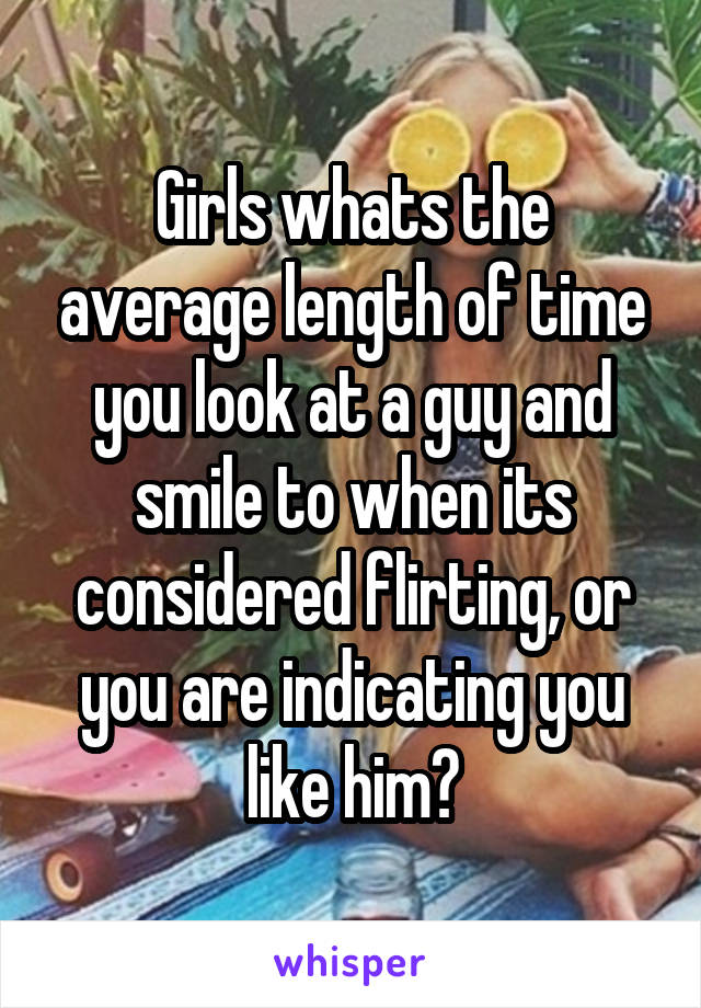Girls whats the average length of time you look at a guy and smile to when its considered flirting, or you are indicating you like him?