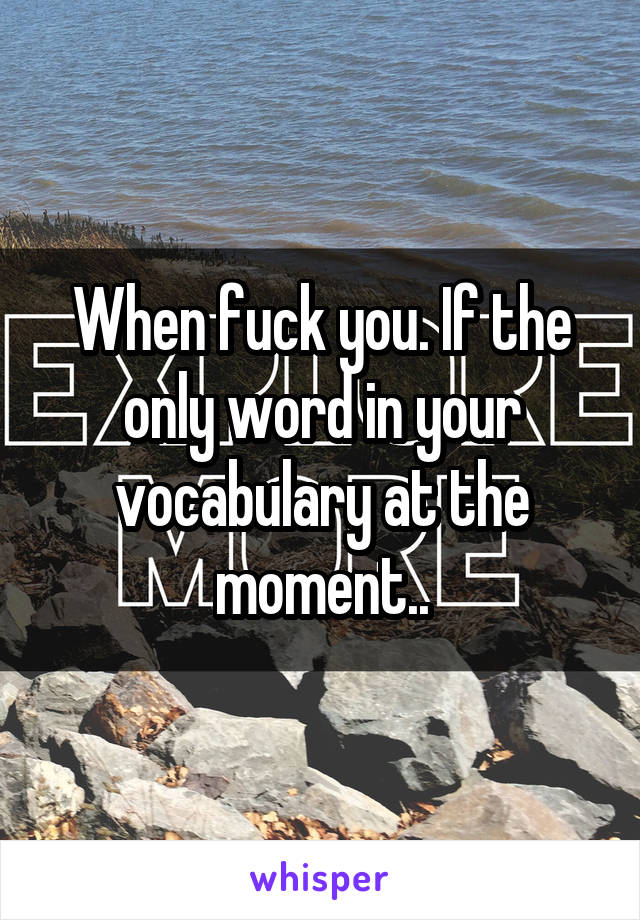 When fuck you. If the only word in your vocabulary at the moment..
