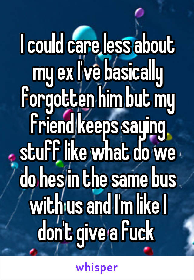 I could care less about my ex I've basically forgotten him but my friend keeps saying stuff like what do we do hes in the same bus with us and I'm like I don't give a fuck 