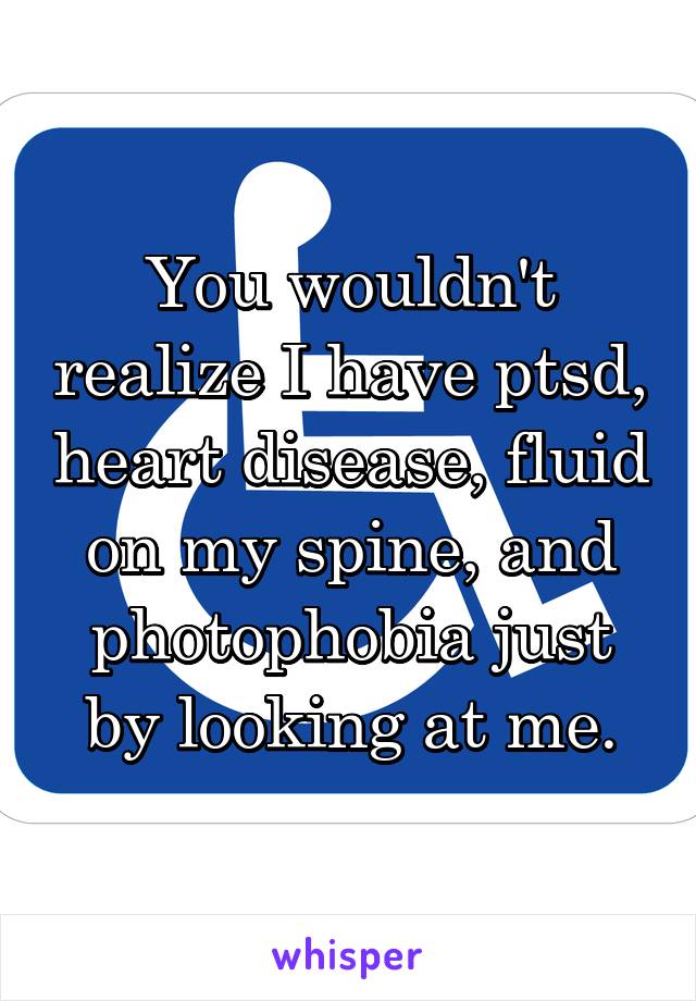 You wouldn't realize I have ptsd, heart disease, fluid on my spine, and photophobia just by looking at me.