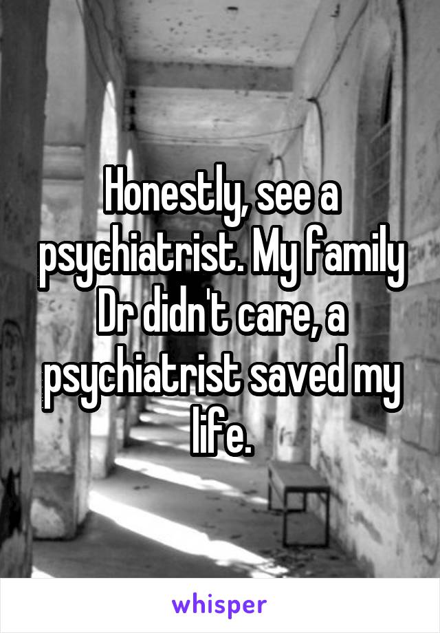 Honestly, see a psychiatrist. My family Dr didn't care, a psychiatrist saved my life.